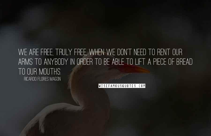 Ricardo Flores Magon Quotes: We are free, truly free, when we don't need to rent our arms to anybody in order to be able to lift a piece of bread to our mouths.