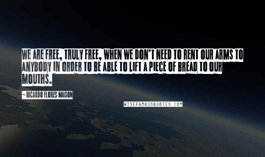 Ricardo Flores Magon Quotes: We are free, truly free, when we don't need to rent our arms to anybody in order to be able to lift a piece of bread to our mouths.