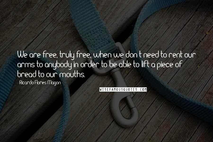 Ricardo Flores Magon Quotes: We are free, truly free, when we don't need to rent our arms to anybody in order to be able to lift a piece of bread to our mouths.