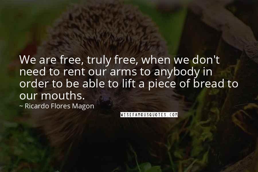 Ricardo Flores Magon Quotes: We are free, truly free, when we don't need to rent our arms to anybody in order to be able to lift a piece of bread to our mouths.