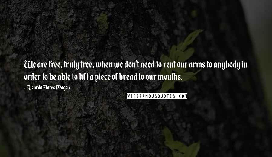 Ricardo Flores Magon Quotes: We are free, truly free, when we don't need to rent our arms to anybody in order to be able to lift a piece of bread to our mouths.