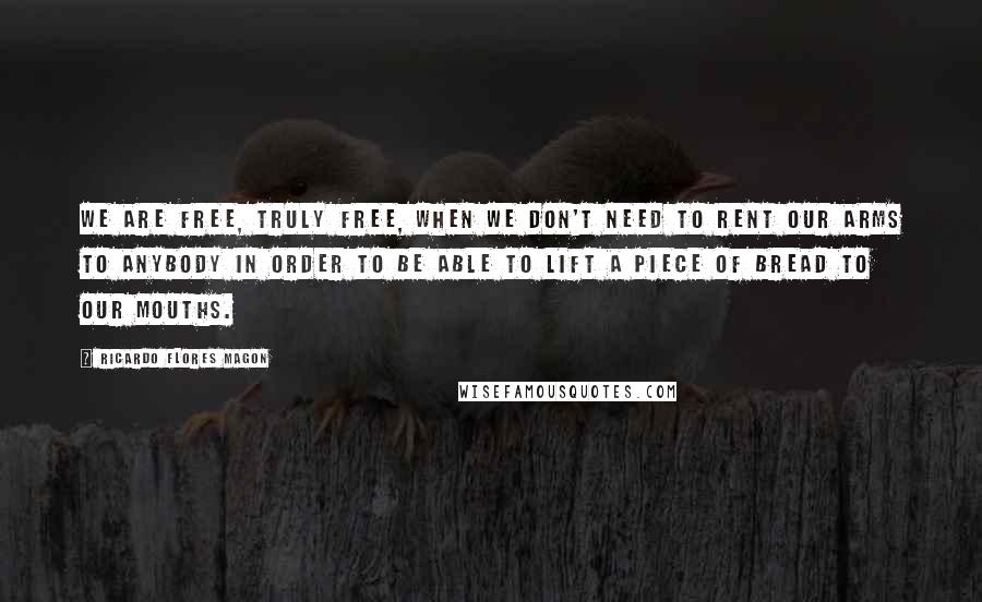 Ricardo Flores Magon Quotes: We are free, truly free, when we don't need to rent our arms to anybody in order to be able to lift a piece of bread to our mouths.