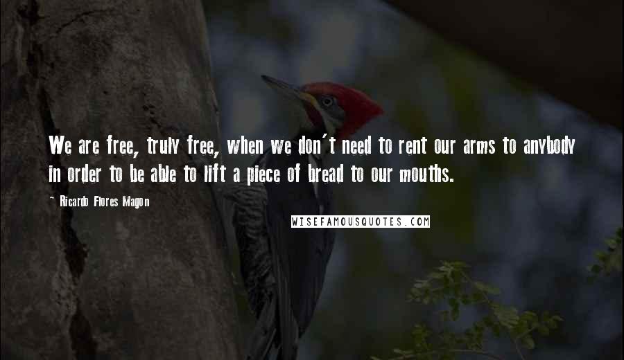 Ricardo Flores Magon Quotes: We are free, truly free, when we don't need to rent our arms to anybody in order to be able to lift a piece of bread to our mouths.