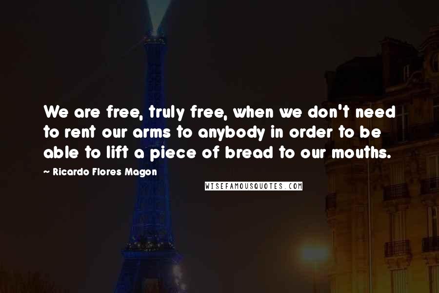 Ricardo Flores Magon Quotes: We are free, truly free, when we don't need to rent our arms to anybody in order to be able to lift a piece of bread to our mouths.