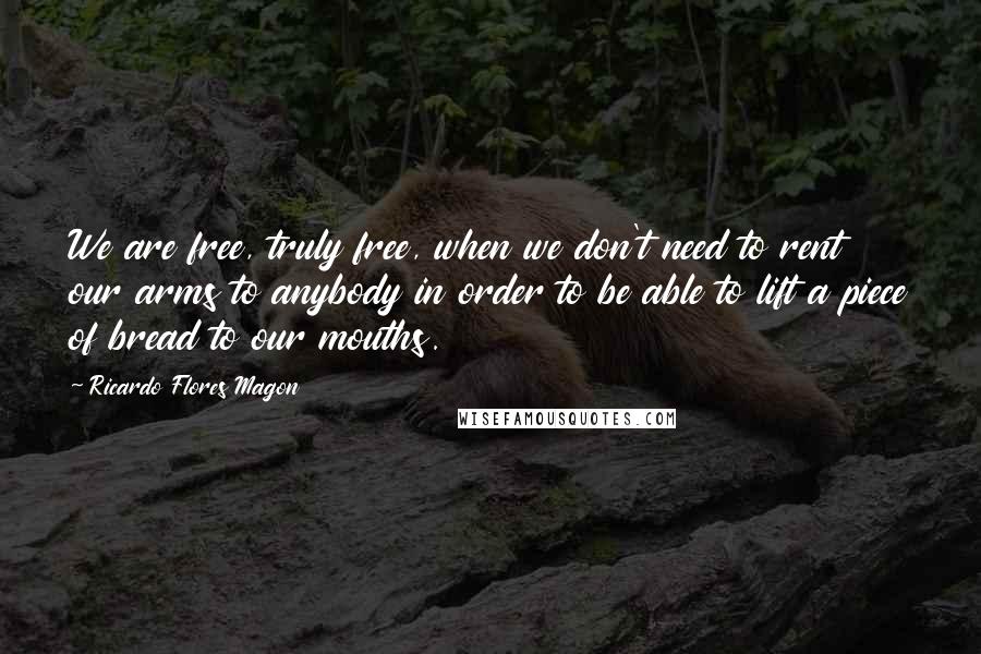 Ricardo Flores Magon Quotes: We are free, truly free, when we don't need to rent our arms to anybody in order to be able to lift a piece of bread to our mouths.