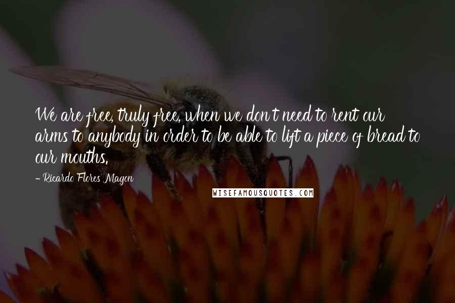 Ricardo Flores Magon Quotes: We are free, truly free, when we don't need to rent our arms to anybody in order to be able to lift a piece of bread to our mouths.