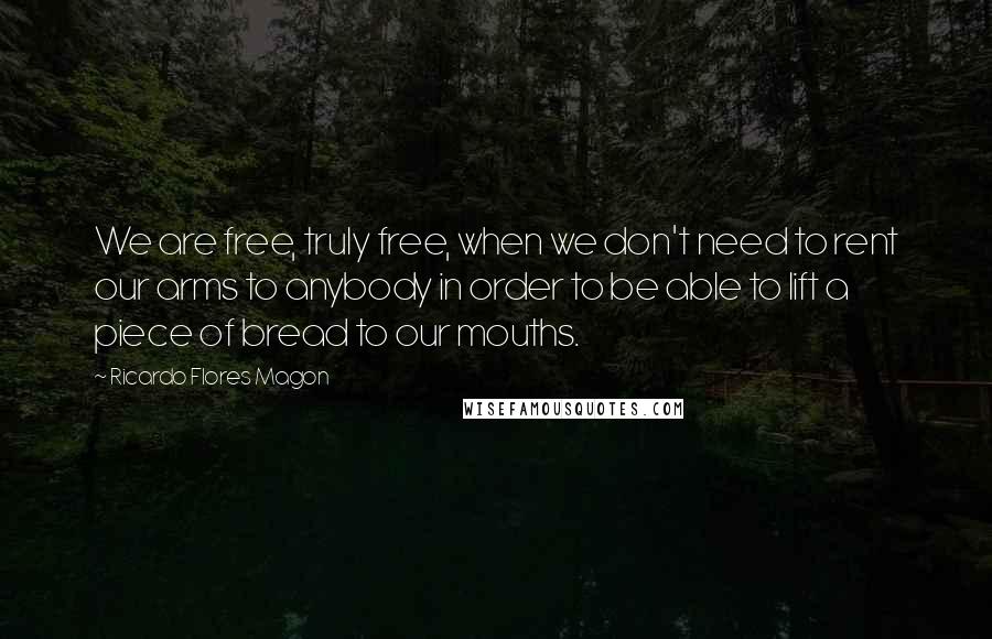 Ricardo Flores Magon Quotes: We are free, truly free, when we don't need to rent our arms to anybody in order to be able to lift a piece of bread to our mouths.