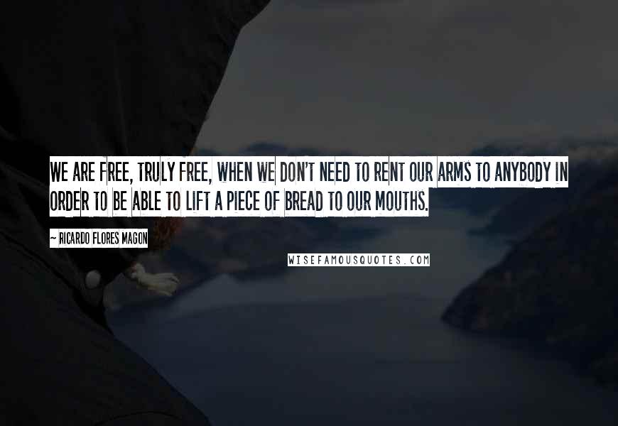 Ricardo Flores Magon Quotes: We are free, truly free, when we don't need to rent our arms to anybody in order to be able to lift a piece of bread to our mouths.