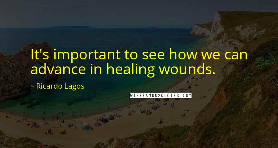 Ricardo Lagos Quotes: It's important to see how we can advance in healing wounds.