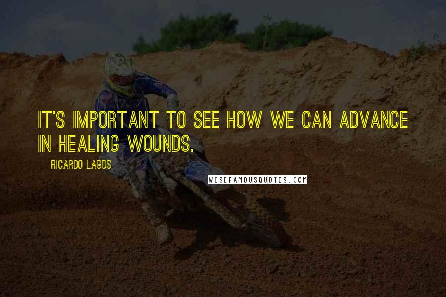 Ricardo Lagos Quotes: It's important to see how we can advance in healing wounds.