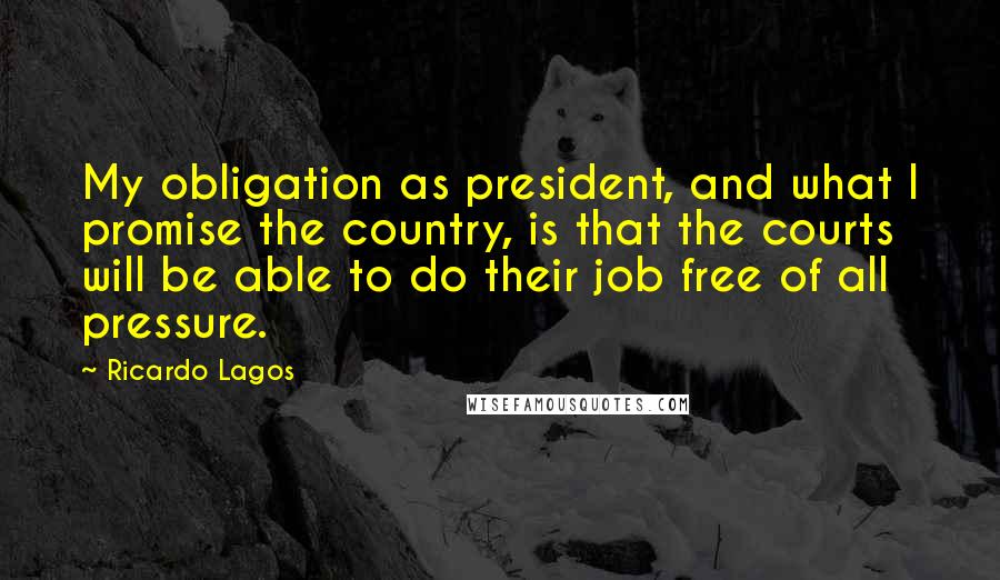 Ricardo Lagos Quotes: My obligation as president, and what I promise the country, is that the courts will be able to do their job free of all pressure.