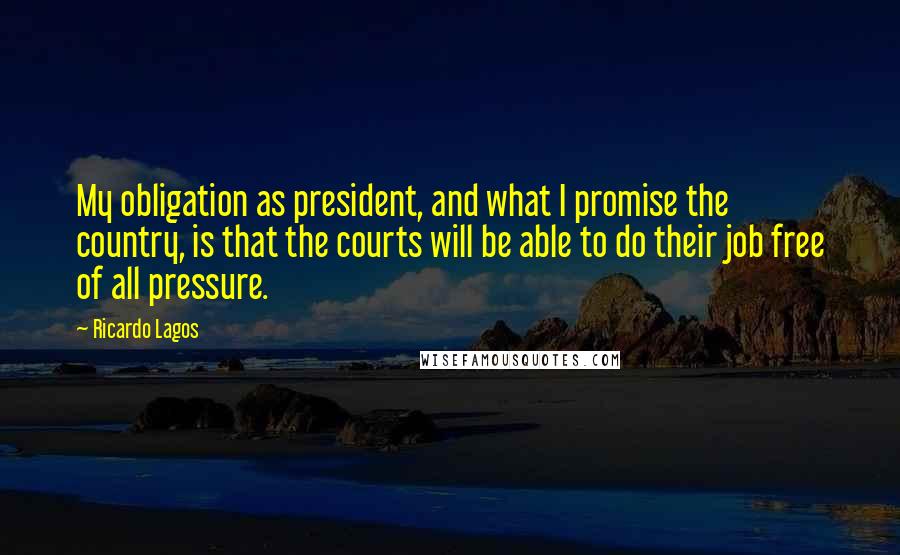 Ricardo Lagos Quotes: My obligation as president, and what I promise the country, is that the courts will be able to do their job free of all pressure.