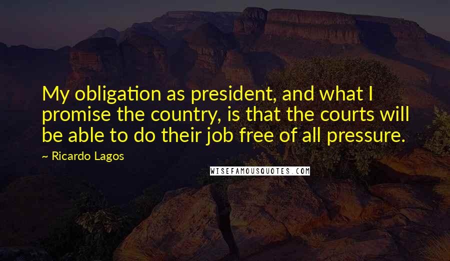Ricardo Lagos Quotes: My obligation as president, and what I promise the country, is that the courts will be able to do their job free of all pressure.