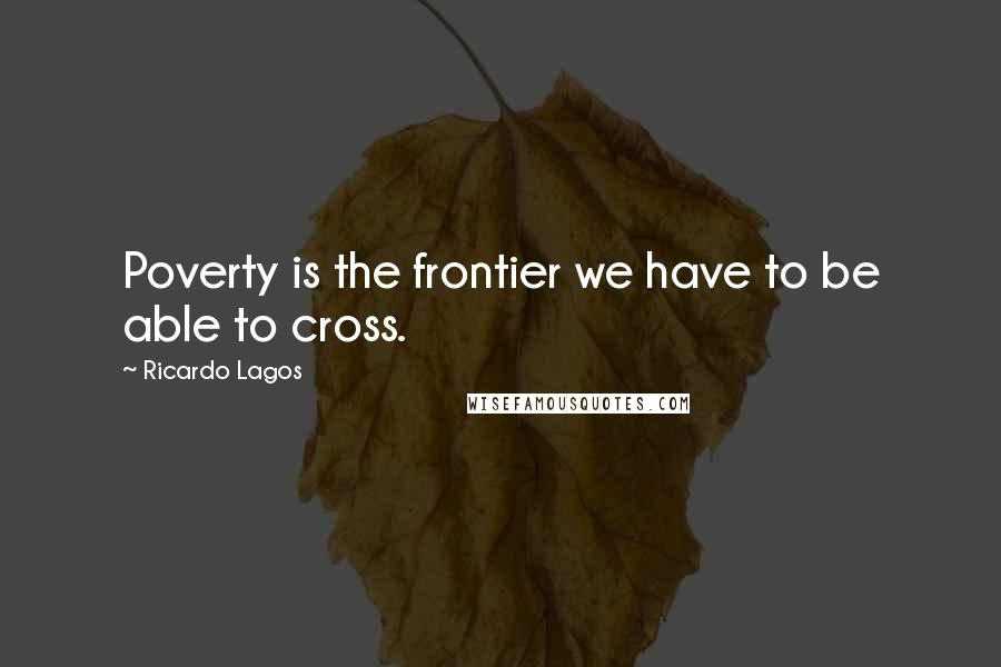 Ricardo Lagos Quotes: Poverty is the frontier we have to be able to cross.