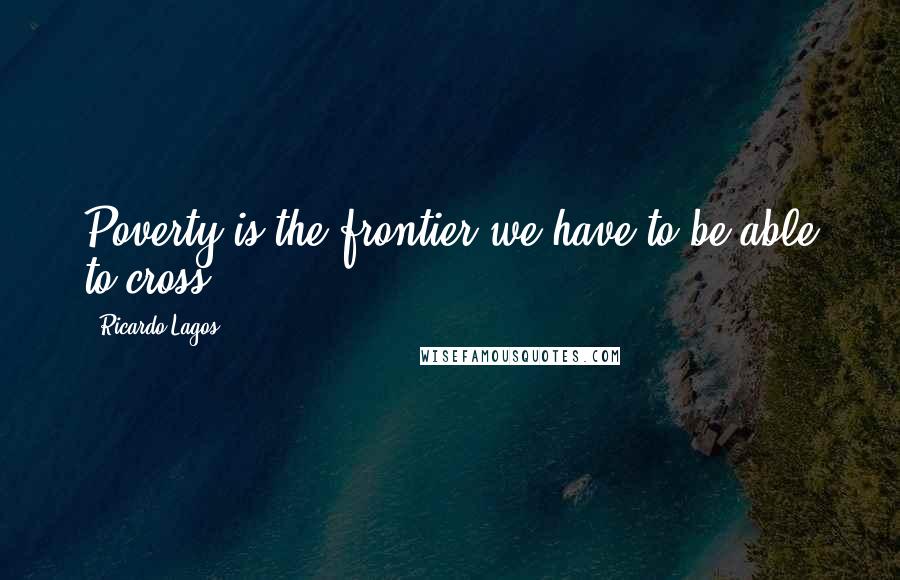 Ricardo Lagos Quotes: Poverty is the frontier we have to be able to cross.