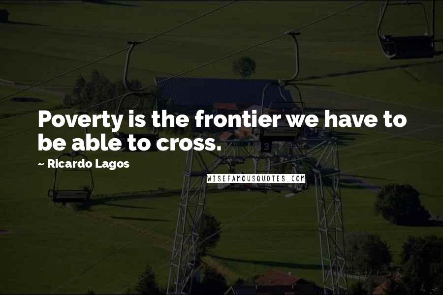 Ricardo Lagos Quotes: Poverty is the frontier we have to be able to cross.