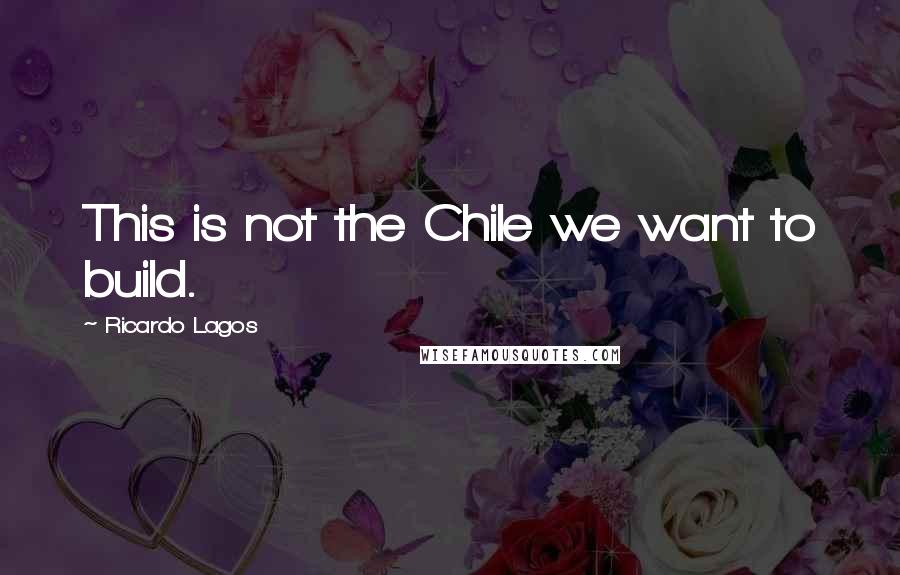Ricardo Lagos Quotes: This is not the Chile we want to build.