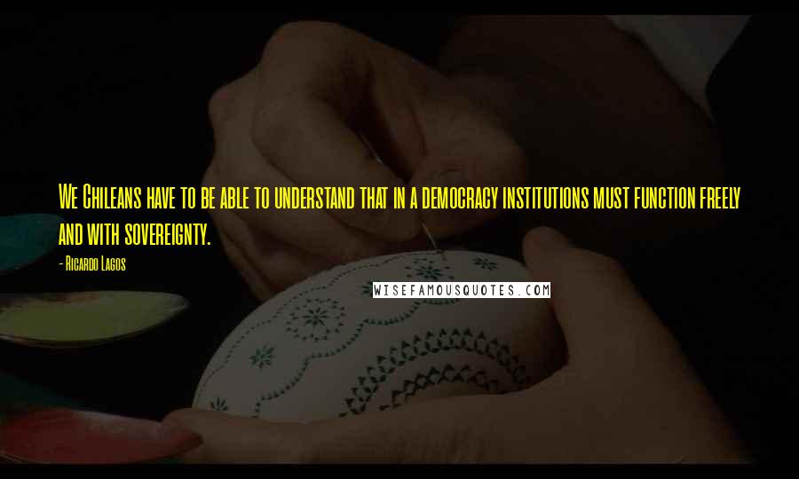 Ricardo Lagos Quotes: We Chileans have to be able to understand that in a democracy institutions must function freely and with sovereignty.