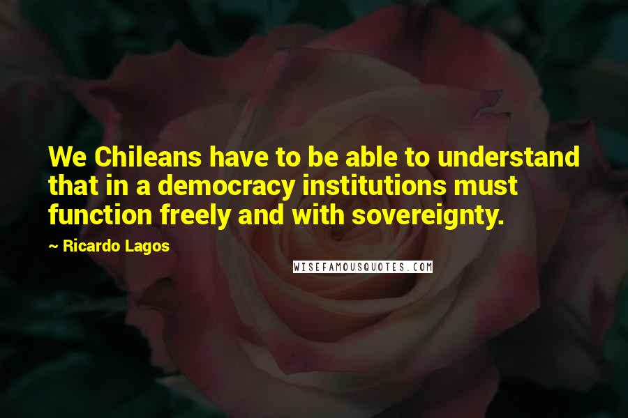 Ricardo Lagos Quotes: We Chileans have to be able to understand that in a democracy institutions must function freely and with sovereignty.