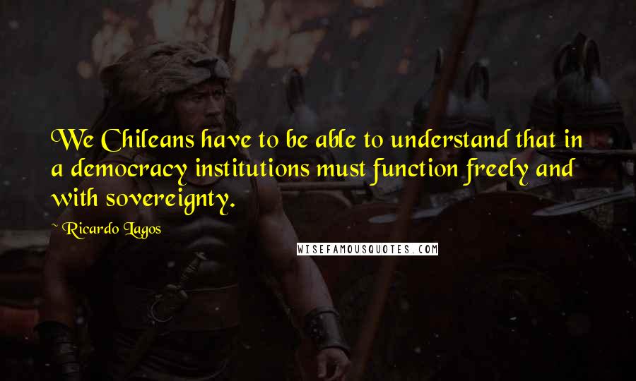 Ricardo Lagos Quotes: We Chileans have to be able to understand that in a democracy institutions must function freely and with sovereignty.