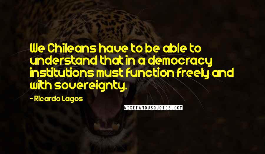 Ricardo Lagos Quotes: We Chileans have to be able to understand that in a democracy institutions must function freely and with sovereignty.