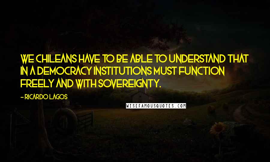 Ricardo Lagos Quotes: We Chileans have to be able to understand that in a democracy institutions must function freely and with sovereignty.