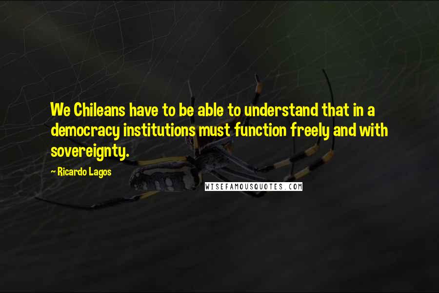 Ricardo Lagos Quotes: We Chileans have to be able to understand that in a democracy institutions must function freely and with sovereignty.