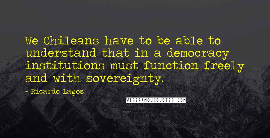 Ricardo Lagos Quotes: We Chileans have to be able to understand that in a democracy institutions must function freely and with sovereignty.