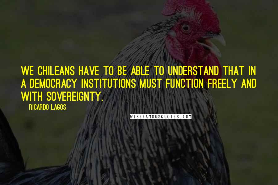 Ricardo Lagos Quotes: We Chileans have to be able to understand that in a democracy institutions must function freely and with sovereignty.