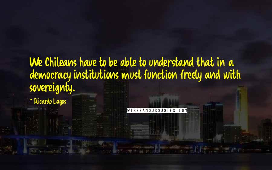 Ricardo Lagos Quotes: We Chileans have to be able to understand that in a democracy institutions must function freely and with sovereignty.