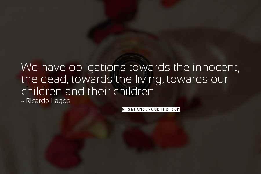 Ricardo Lagos Quotes: We have obligations towards the innocent, the dead, towards the living, towards our children and their children.