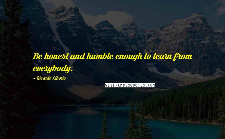 Ricardo Liborio Quotes: Be honest and humble enough to learn from everybody.