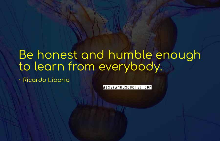 Ricardo Liborio Quotes: Be honest and humble enough to learn from everybody.