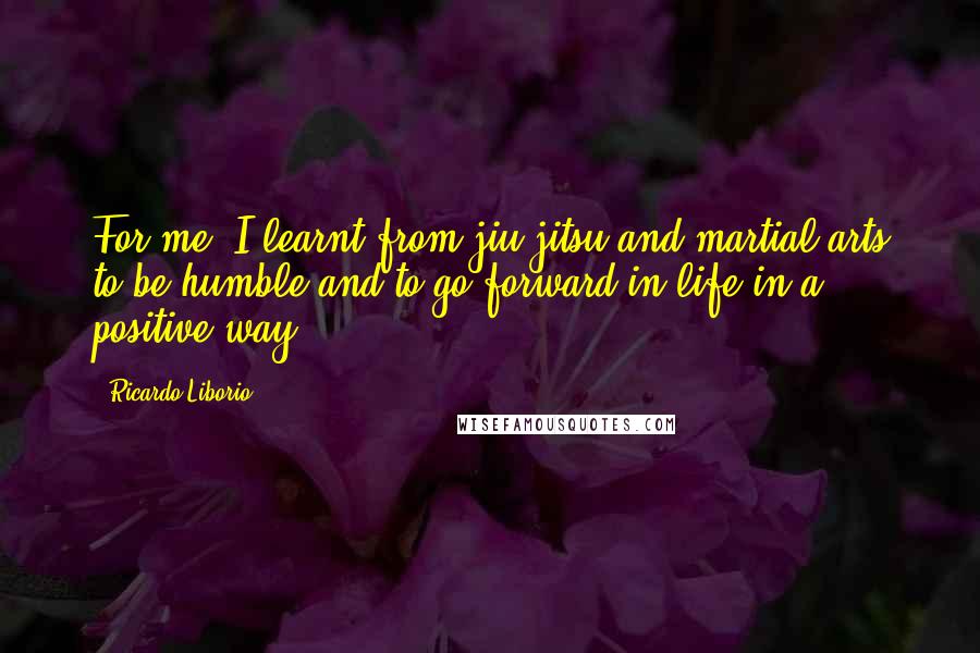 Ricardo Liborio Quotes: For me, I learnt from jiu-jitsu and martial arts to be humble and to go forward in life in a positive way.