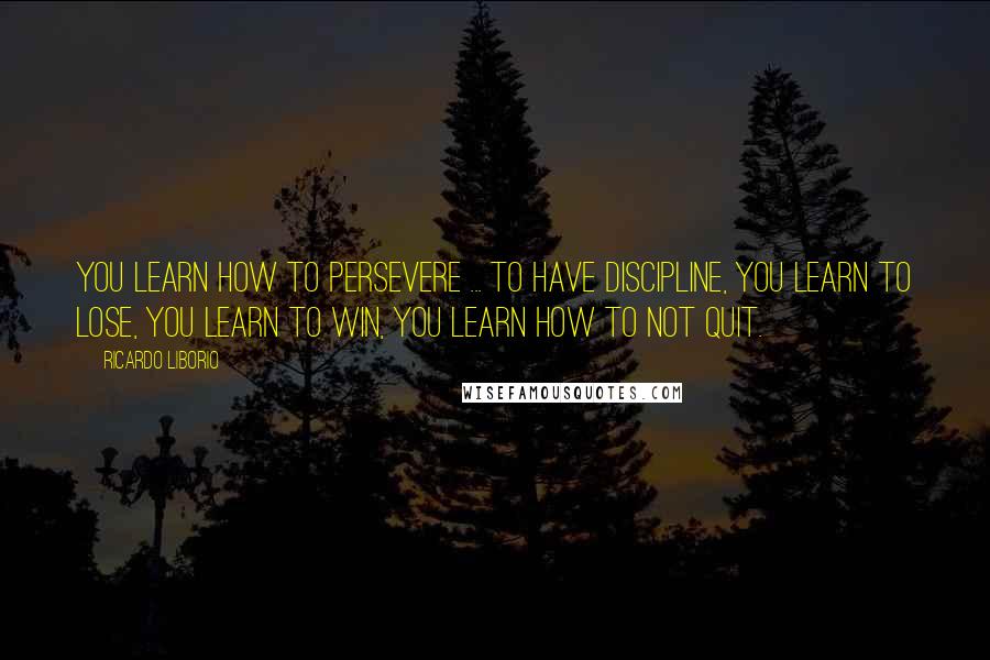 Ricardo Liborio Quotes: You learn how to persevere ... to have discipline, you learn to lose, you learn to win, you learn how to not quit.