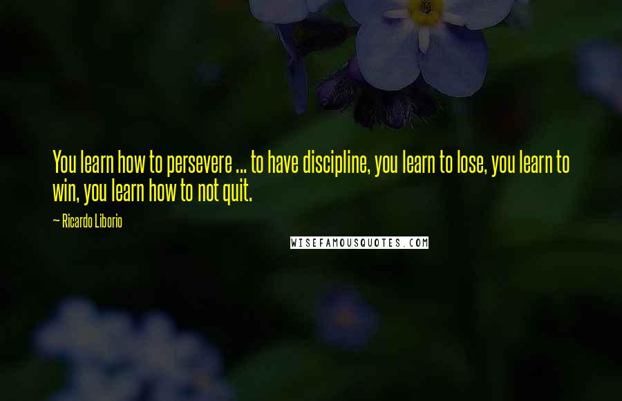 Ricardo Liborio Quotes: You learn how to persevere ... to have discipline, you learn to lose, you learn to win, you learn how to not quit.