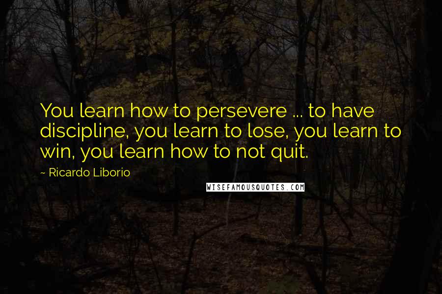 Ricardo Liborio Quotes: You learn how to persevere ... to have discipline, you learn to lose, you learn to win, you learn how to not quit.