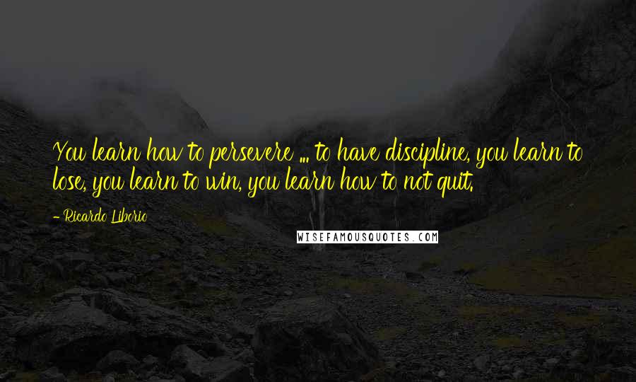 Ricardo Liborio Quotes: You learn how to persevere ... to have discipline, you learn to lose, you learn to win, you learn how to not quit.
