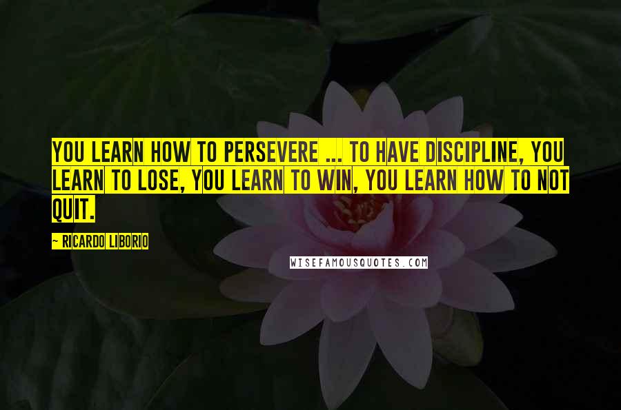 Ricardo Liborio Quotes: You learn how to persevere ... to have discipline, you learn to lose, you learn to win, you learn how to not quit.
