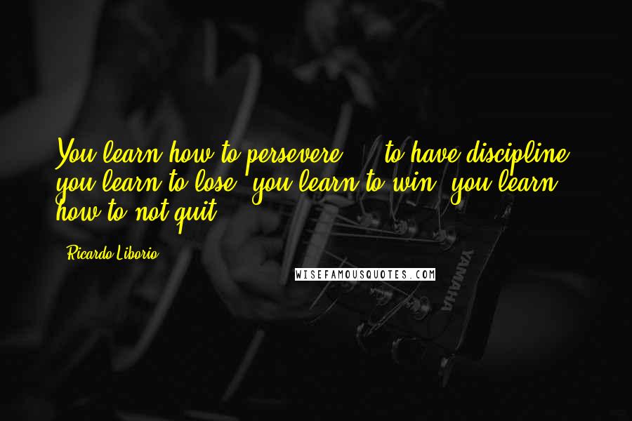 Ricardo Liborio Quotes: You learn how to persevere ... to have discipline, you learn to lose, you learn to win, you learn how to not quit.