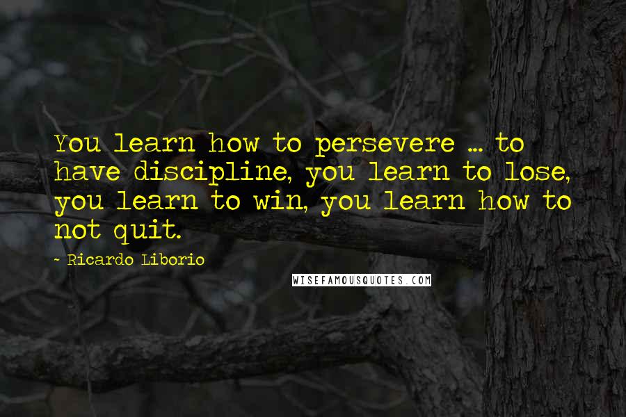 Ricardo Liborio Quotes: You learn how to persevere ... to have discipline, you learn to lose, you learn to win, you learn how to not quit.