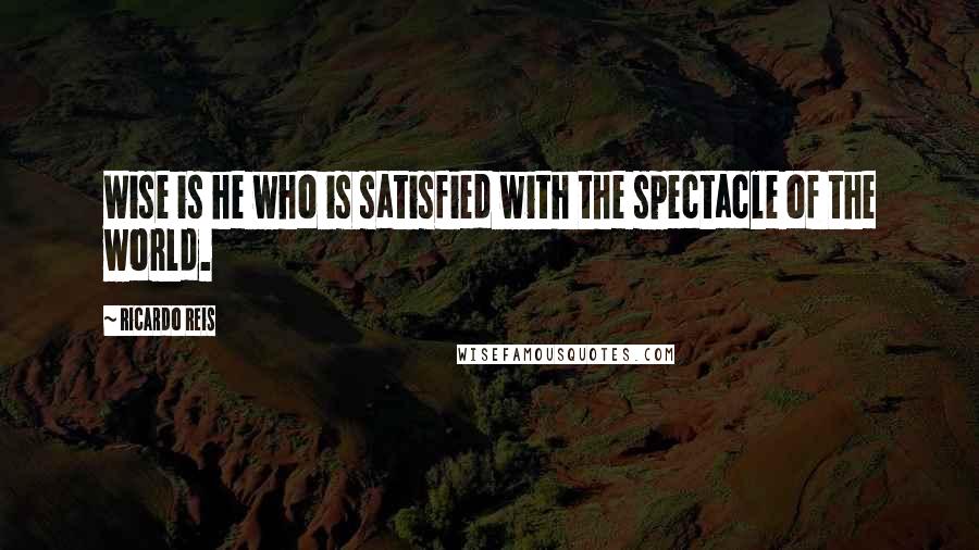 Ricardo Reis Quotes: Wise is he who is satisfied with the spectacle of the world.