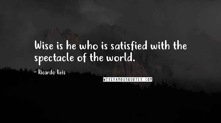 Ricardo Reis Quotes: Wise is he who is satisfied with the spectacle of the world.