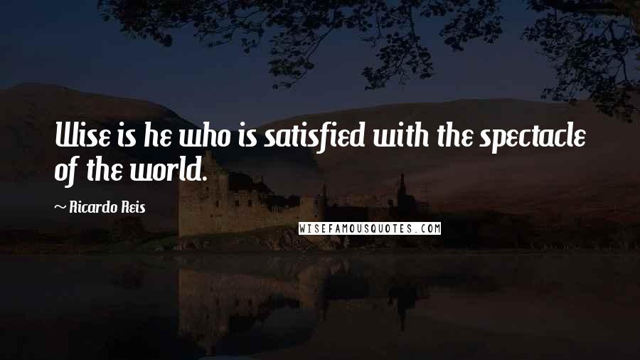 Ricardo Reis Quotes: Wise is he who is satisfied with the spectacle of the world.