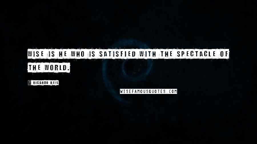Ricardo Reis Quotes: Wise is he who is satisfied with the spectacle of the world.