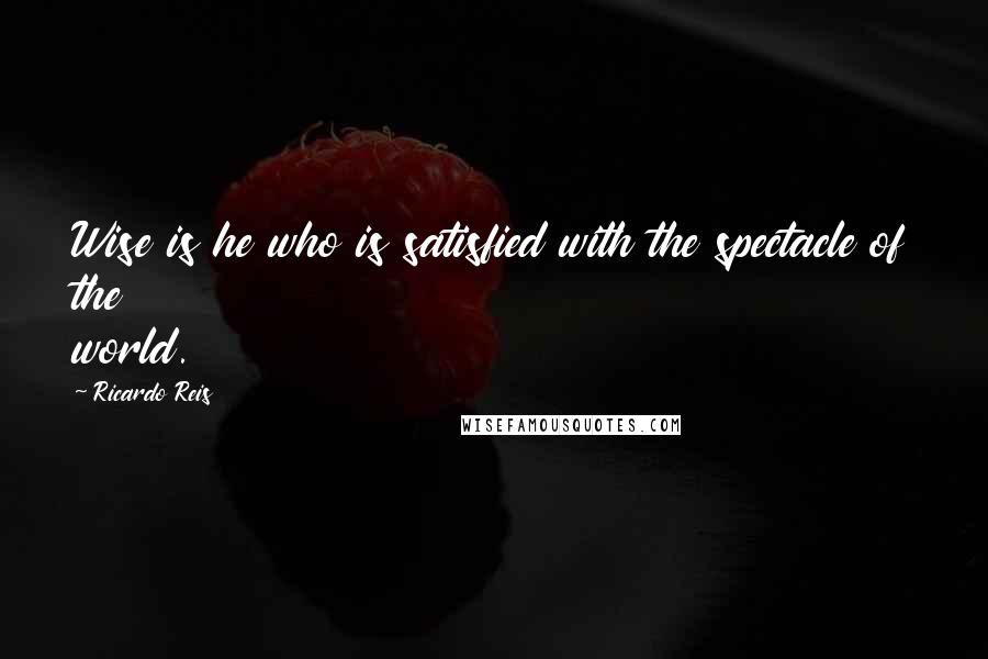 Ricardo Reis Quotes: Wise is he who is satisfied with the spectacle of the world.