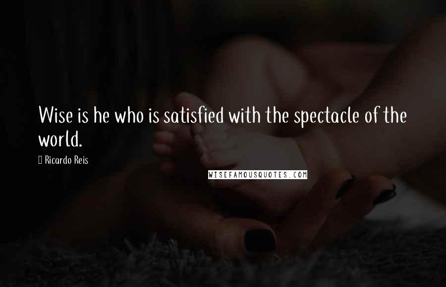 Ricardo Reis Quotes: Wise is he who is satisfied with the spectacle of the world.