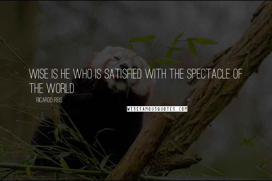 Ricardo Reis Quotes: Wise is he who is satisfied with the spectacle of the world.