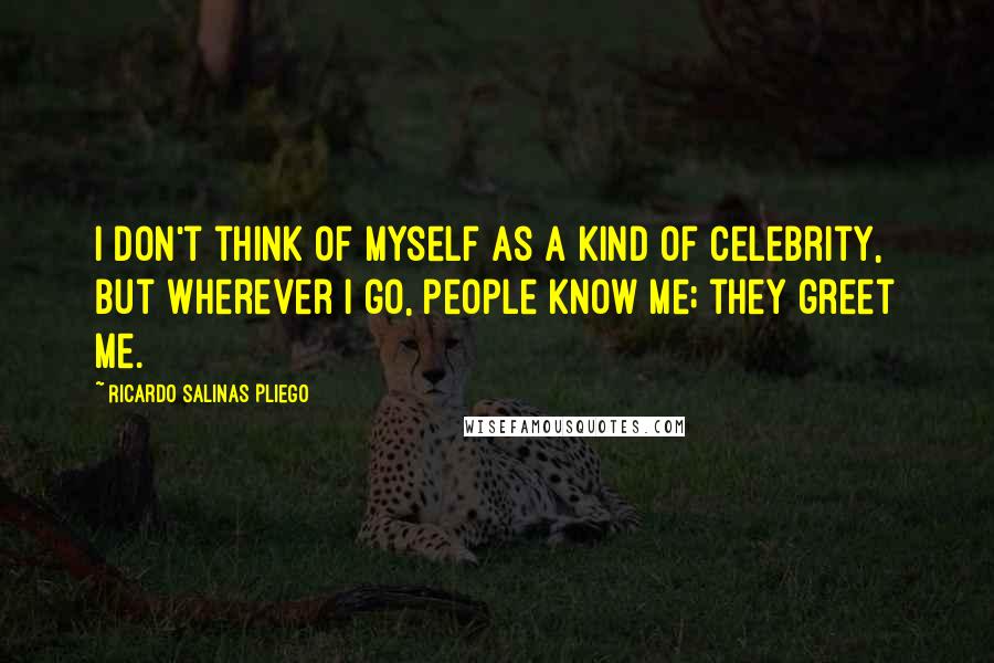 Ricardo Salinas Pliego Quotes: I don't think of myself as a kind of celebrity, but wherever I go, people know me; they greet me.