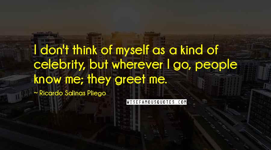 Ricardo Salinas Pliego Quotes: I don't think of myself as a kind of celebrity, but wherever I go, people know me; they greet me.